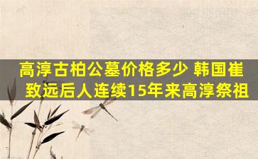 高淳古柏公墓价格多少 韩国崔致远后人连续15年来高淳祭祖